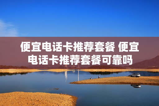 便宜电话卡推荐套餐 便宜电话卡推荐套餐可靠吗