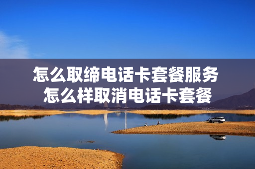 怎么取缔电话卡套餐服务 怎么样取消电话卡套餐