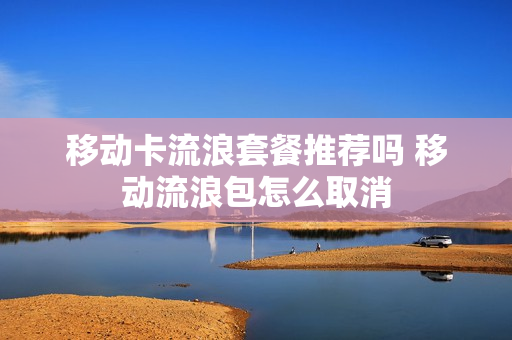 移动卡流浪套餐推荐吗 移动流浪包怎么取消