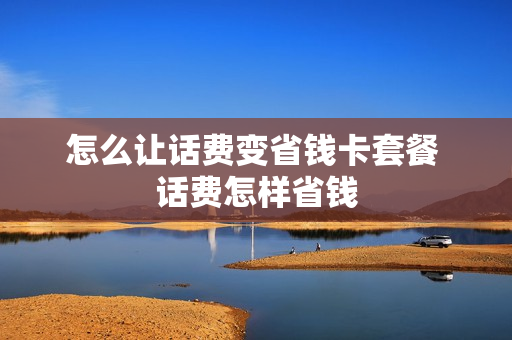 怎么让话费变省钱卡套餐 话费怎样省钱