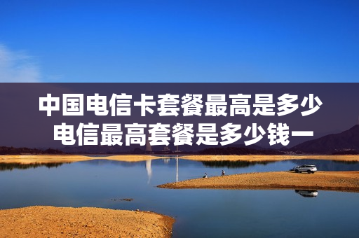 中国电信卡套餐最高是多少 电信最高套餐是多少钱一个月