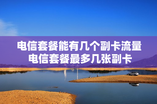 电信套餐能有几个副卡流量 电信套餐最多几张副卡