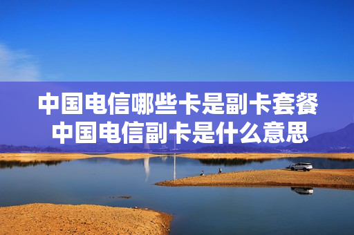 中国电信哪些卡是副卡套餐 中国电信副卡是什么意思