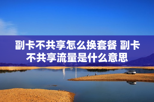 副卡不共享怎么换套餐 副卡不共享流量是什么意思