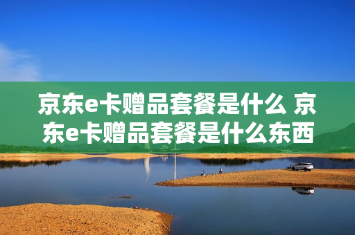 京东e卡赠品套餐是什么 京东e卡赠品套餐是什么东西
