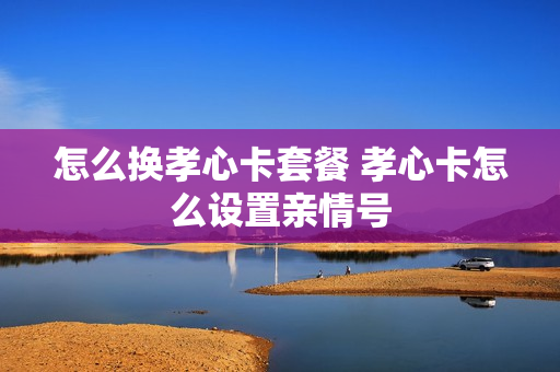 怎么换孝心卡套餐 孝心卡怎么设置亲情号