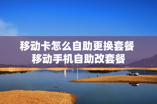 移动卡怎么自助更换套餐 移动手机自助改套餐