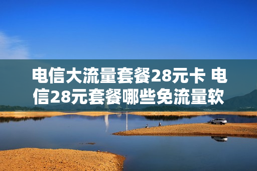 电信大流量套餐28元卡 电信28元套餐哪些免流量软件