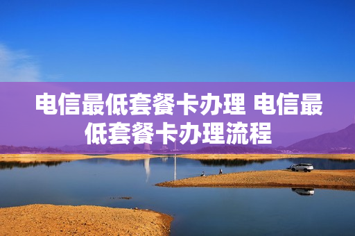 电信最低套餐卡办理 电信最低套餐卡办理流程
