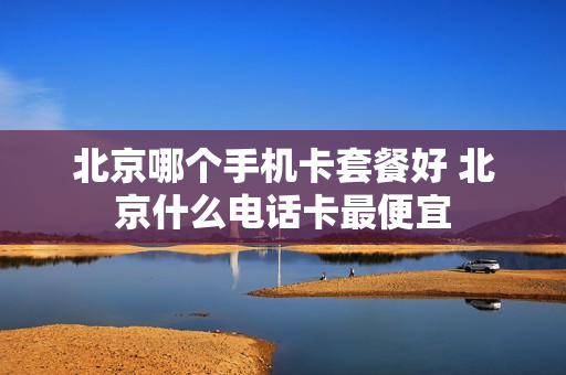 北京哪个手机卡套餐好 北京什么电话卡最便宜