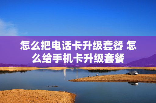 怎么把电话卡升级套餐 怎么给手机卡升级套餐