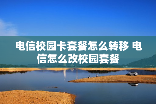电信校园卡套餐怎么转移 电信怎么改校园套餐