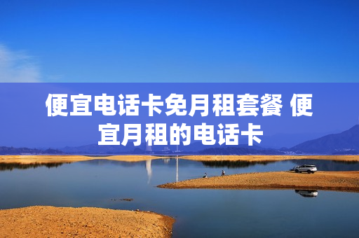 便宜电话卡免月租套餐 便宜月租的电话卡
