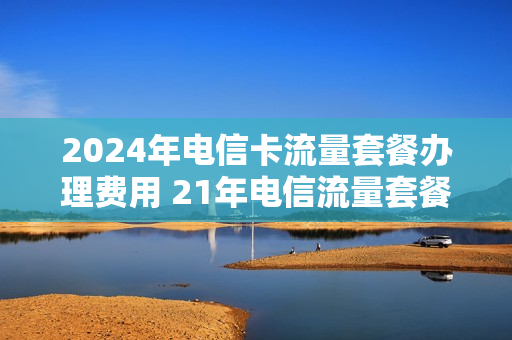 2024年电信卡流量套餐办理费用 21年电信流量套餐