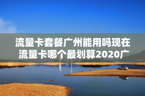 流量卡套餐广州能用吗现在 流量卡哪个最划算2020广东