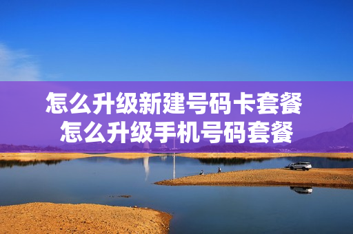 怎么升级新建号码卡套餐 怎么升级手机号码套餐