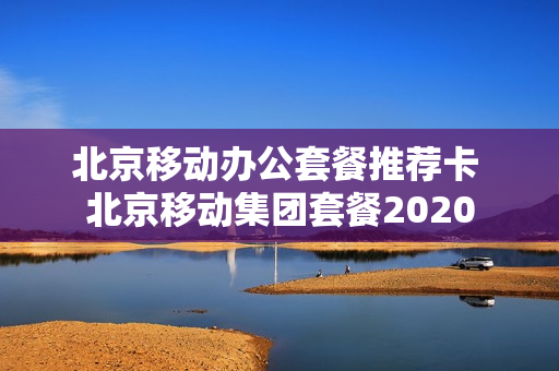 北京移动办公套餐推荐卡 北京移动集团套餐2020