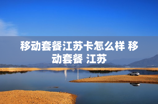 移动套餐江苏卡怎么样 移动套餐 江苏