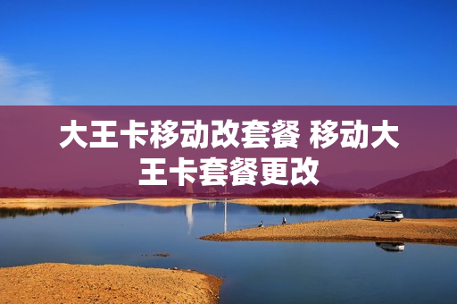 大王卡移动改套餐 移动大王卡套餐更改