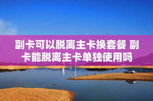 副卡可以脱离主卡换套餐 副卡能脱离主卡单独使用吗