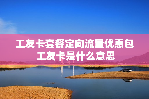 工友卡套餐定向流量优惠包 工友卡是什么意思