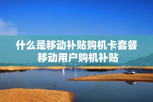 什么是移动补贴购机卡套餐 移动用户购机补贴