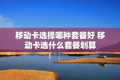 移动卡选择哪种套餐好 移动卡选什么套餐划算