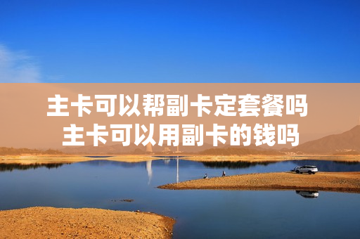 主卡可以帮副卡定套餐吗 主卡可以用副卡的钱吗
