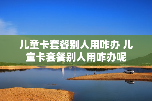 儿童卡套餐别人用咋办 儿童卡套餐别人用咋办呢