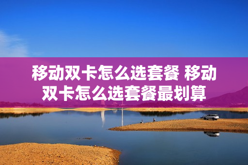 移动双卡怎么选套餐 移动双卡怎么选套餐最划算