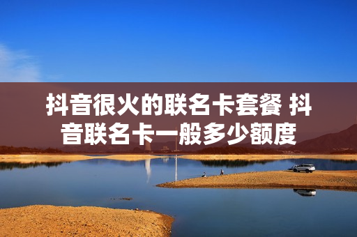 抖音很火的联名卡套餐 抖音联名卡一般多少额度