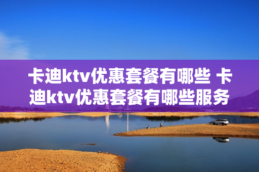 卡迪ktv优惠套餐有哪些 卡迪ktv优惠套餐有哪些服务