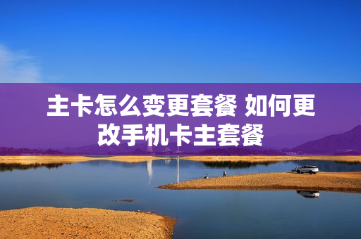 主卡怎么变更套餐 如何更改手机卡主套餐