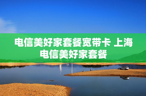 电信美好家套餐宽带卡 上海电信美好家套餐
