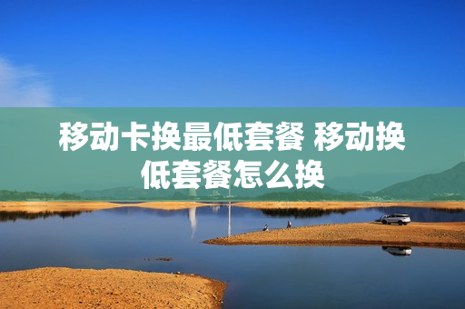 移动卡换最低套餐 移动换低套餐怎么换