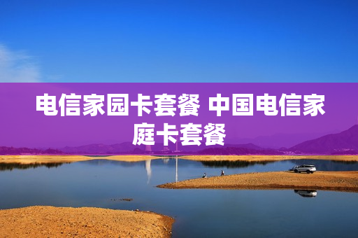 电信家园卡套餐 中国电信家庭卡套餐