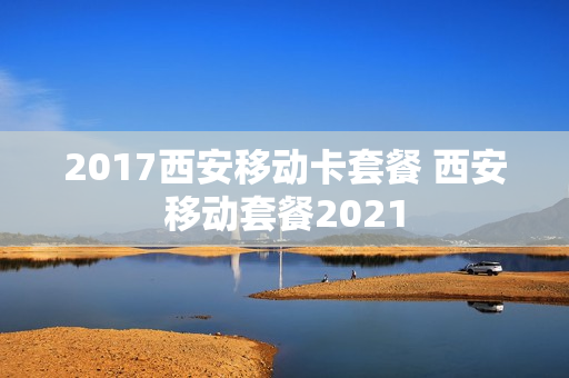2017西安移动卡套餐 西安移动套餐2021