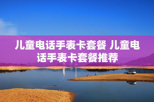 儿童电话手表卡套餐 儿童电话手表卡套餐推荐
