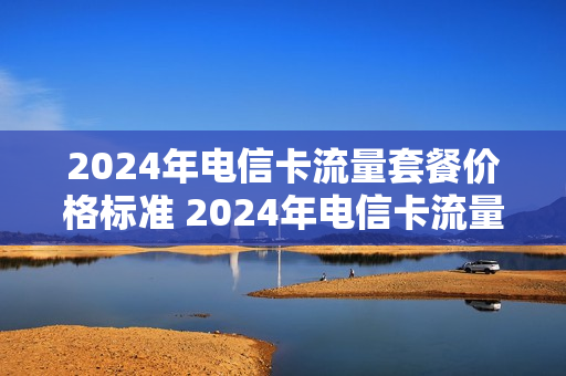 2024年电信卡流量套餐价格标准 2024年电信卡流量套餐价格标准是多少