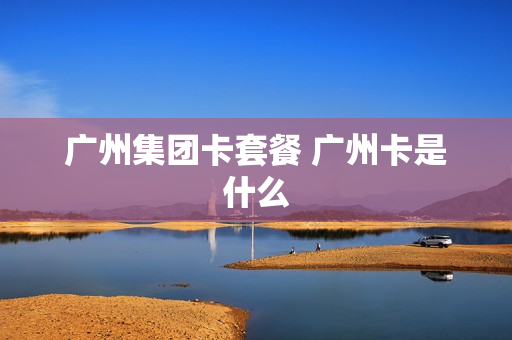 广州集团卡套餐 广州卡是什么