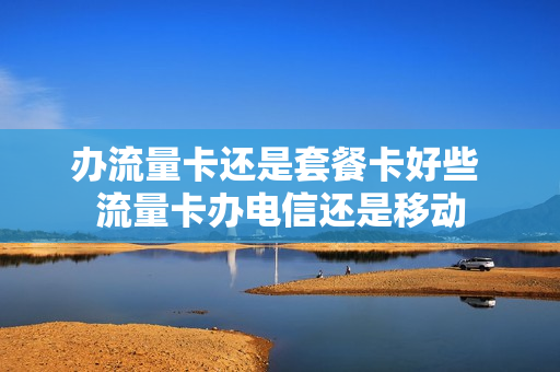 办流量卡还是套餐卡好些 流量卡办电信还是移动