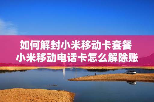 如何解封小米移动卡套餐 小米移动电话卡怎么解除账号绑定