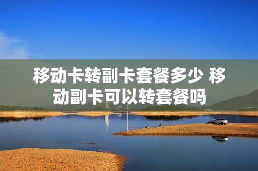 移动卡转副卡套餐多少 移动副卡可以转套餐吗