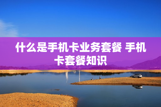 什么是手机卡业务套餐 手机卡套餐知识