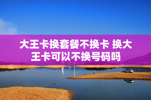 大王卡换套餐不换卡 换大王卡可以不换号码吗