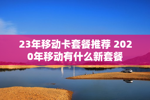 23年移动卡套餐推荐 2020年移动有什么新套餐
