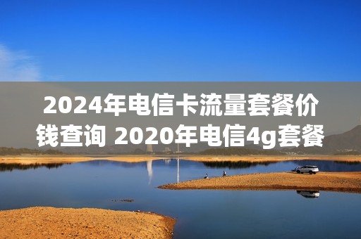 2024年电信卡流量套餐价钱查询 2020年电信4g套餐