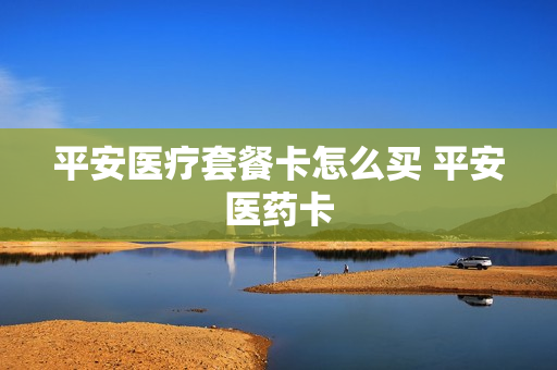 平安医疗套餐卡怎么买 平安医药卡