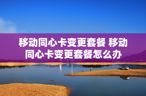 移动同心卡变更套餐 移动同心卡变更套餐怎么办