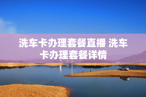 洗车卡办理套餐直播 洗车卡办理套餐详情